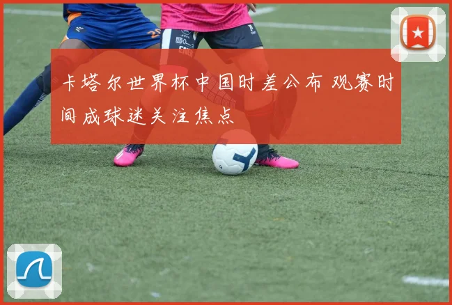 卡塔尔世界杯中国时差公布 观赛时间成球迷关注焦点