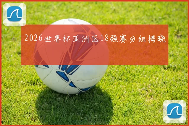 2026世界杯亚洲区18强赛分组揭晓