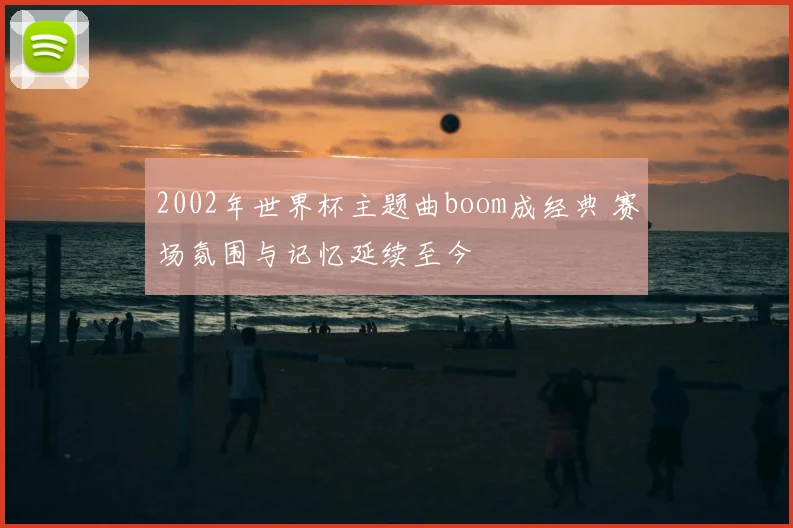 2002年世界杯主题曲boom成经典 赛场氛围与记忆延续至今
