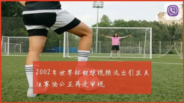 2002年世界杯假球视频流出引发关注赛场公正再受审视