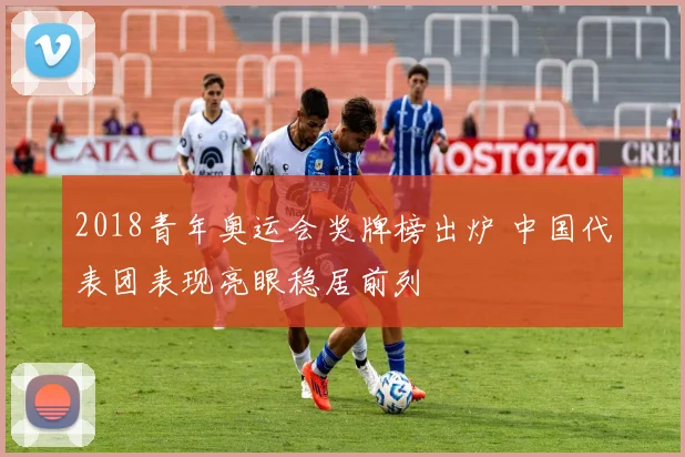 2018青年奥运会奖牌榜出炉 中国代表团表现亮眼稳居前列