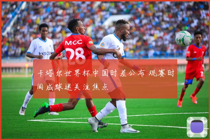 卡塔尔世界杯中国时差公布 观赛时间成球迷关注焦点