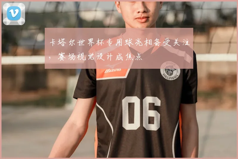 卡塔尔世界杯专用球亮相备受关注,赛场视觉设计成焦点
