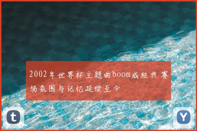 2002年世界杯主题曲boom成经典 赛场氛围与记忆延续至今