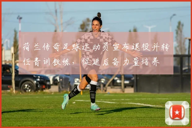 荷兰传奇足球运动员宣布退役并转任青训教练，促进后备力量培养